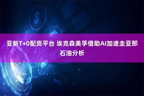 亚新T+0配资平台 埃克森美孚借助AI加速圭亚那石油分析
