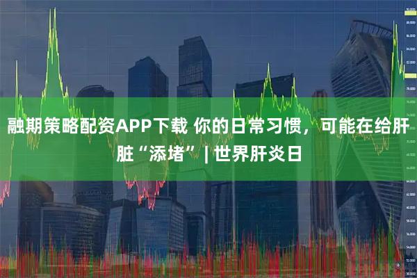 融期策略配资APP下载 你的日常习惯，可能在给肝脏“添堵” | 世界肝炎日