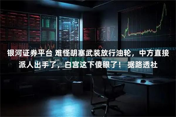 银河证券平台 难怪胡塞武装放行油轮，中方直接派人出手了，白宫这下傻眼了！ 据路透社