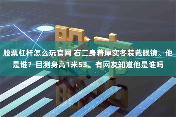 股票杠杆怎么玩官网 右二身着厚实冬装戴眼镜。他是谁？目测身高1米53。有网友知道他是谁吗